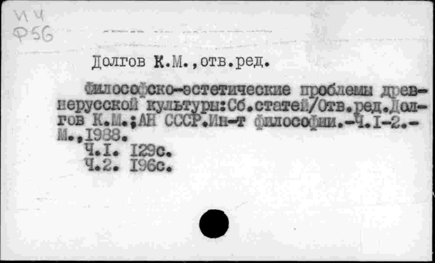 ﻿Долгов К.М. »отв.ред.
Дилоса ско-эстетические проблеьш др евнерусской кульадыгСб.статек/Отв.ред.доп-гив K.U.;AH СССР.Ип-т суилоса-аи.-Ч.1-2.-
М.,1988.
4.1.	I29C.
4.2.	I960.